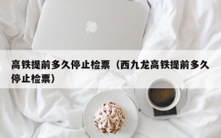 高铁提前多久停止检票（西九龙高铁提前多久停止检票）