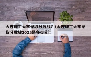 大连理工大学录取分数线?（大连理工大学录取分数线2023是多少分）