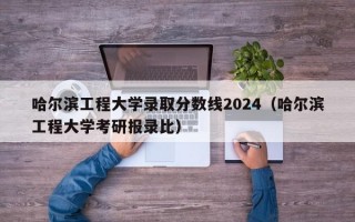 哈尔滨工程大学录取分数线2024（哈尔滨工程大学考研报录比）