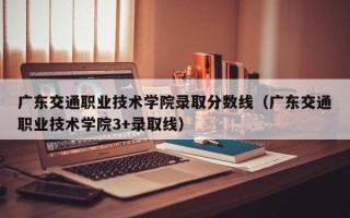 广东交通职业技术学院录取分数线（广东交通职业技术学院3+录取线）