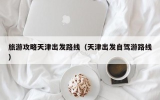 旅游攻略天津出发路线（天津出发自驾游路线）