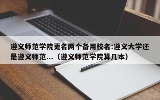 遵义师范学院更名两个备用校名:遵义大学还是遵义师范...（遵义师范学院算几本）