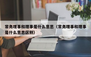 常务理事和理事是什么意思（常务理事和理事是什么意思区别）