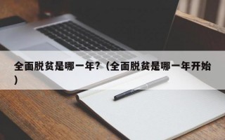 全面脱贫是哪一年?（全面脱贫是哪一年开始）