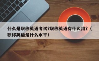 什么是职称英语考试?职称英语有什么用?（职称英语是什么水平）