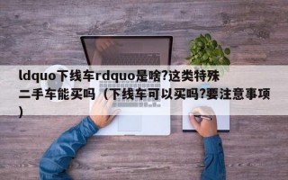 ldquo下线车rdquo是啥?这类特殊二手车能买吗（下线车可以买吗?要注意事项）