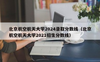 北京航空航天大学2024录取分数线（北京航空航天大学2021招生分数线）