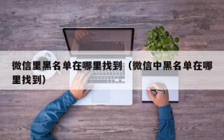 微信里黑名单在哪里找到（微信中黑名单在哪里找到）