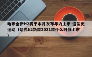 哈弗全新H2将于本月发布年内上市-造型更运动（哈弗h2新款2021款什么时候上市）