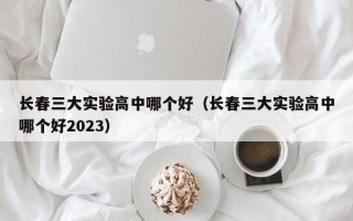 长春三大实验高中哪个好（长春三大实验高中哪个好2023）