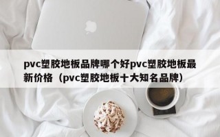 pvc塑胶地板品牌哪个好pvc塑胶地板最新价格（pvc塑胶地板十大知名品牌）