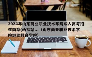 2024年山东商业职业技术学院成人高考招生简章(函授站...（山东商业职业技术学院继续教育学院）