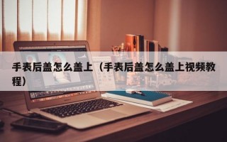 手表后盖怎么盖上（手表后盖怎么盖上视频教程）