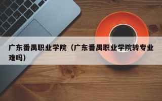 广东番禺职业学院（广东番禺职业学院转专业难吗）