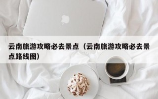 云南旅游攻略必去景点（云南旅游攻略必去景点路线图）