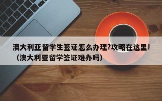 澳大利亚留学生签证怎么办理?攻略在这里!（澳大利亚留学签证难办吗）