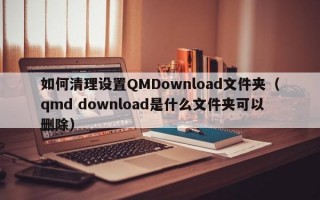 如何清理设置QMDownload文件夹（qmd download是什么文件夹可以删除）