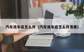 汽车洗车店怎么开（汽车洗车店怎么开发票）