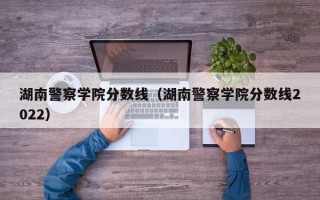 湖南警察学院分数线（湖南警察学院分数线2022）