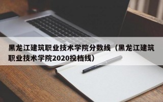 黑龙江建筑职业技术学院分数线（黑龙江建筑职业技术学院2020投档线）