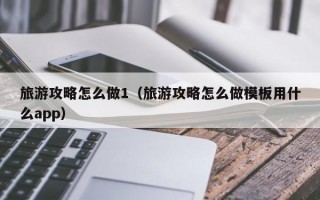 旅游攻略怎么做1（旅游攻略怎么做模板用什么app）