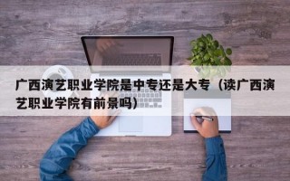 广西演艺职业学院是中专还是大专（读广西演艺职业学院有前景吗）