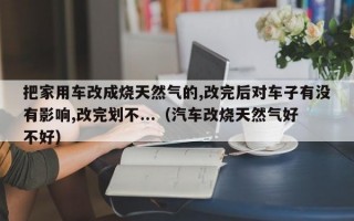 把家用车改成烧天然气的,改完后对车子有没有影响,改完划不...（汽车改烧天然气好不好）