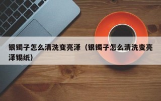 银镯子怎么清洗变亮泽（银镯子怎么清洗变亮泽锡纸）