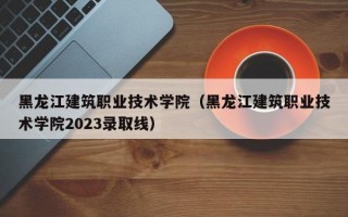 黑龙江建筑职业技术学院（黑龙江建筑职业技术学院2023录取线）