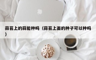 蒜苔上的蒜能种吗（蒜苔上面的种子可以种吗）