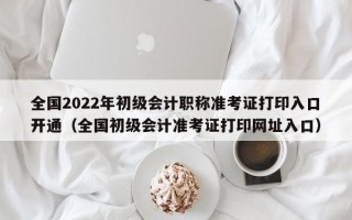 全国2022年初级会计职称准考证打印入口开通（全国初级会计准考证打印网址入口）