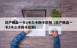 日产精品一卡2卡三卡四卡区别（日产精品一卡2卡三卡四卡区别）