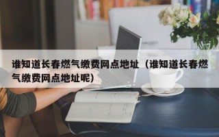 谁知道长春燃气缴费网点地址（谁知道长春燃气缴费网点地址呢）