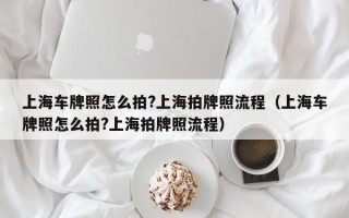 上海车牌照怎么拍?上海拍牌照流程（上海车牌照怎么拍?上海拍牌照流程）