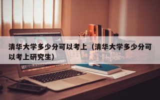 清华大学多少分可以考上（清华大学多少分可以考上研究生）