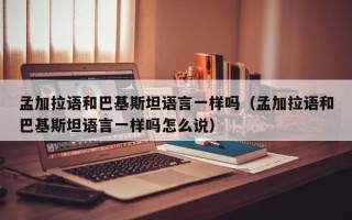 孟加拉语和巴基斯坦语言一样吗（孟加拉语和巴基斯坦语言一样吗怎么说）