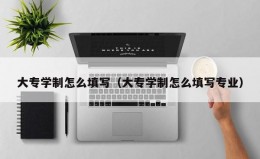 大专学制怎么填写（大专学制怎么填写专业）