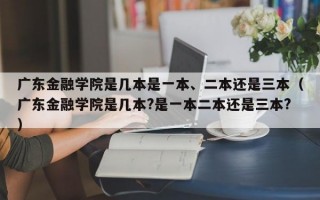 广东金融学院是几本是一本、二本还是三本（广东金融学院是几本?是一本二本还是三本?）