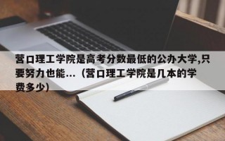 营口理工学院是高考分数最低的公办大学,只要努力也能...（营口理工学院是几本的学费多少）