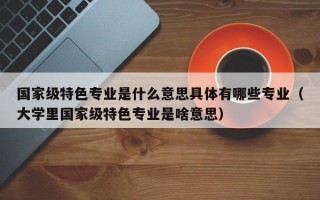 国家级特色专业是什么意思具体有哪些专业（大学里国家级特色专业是啥意思）