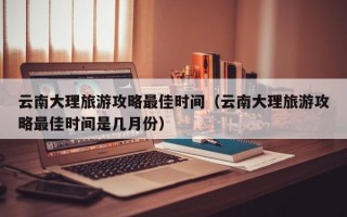 云南大理旅游攻略最佳时间（云南大理旅游攻略最佳时间是几月份）