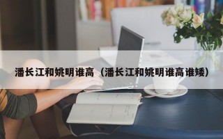 潘长江和姚明谁高（潘长江和姚明谁高谁矮）