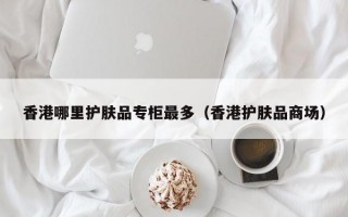 香港哪里护肤品专柜最多（香港护肤品商场）