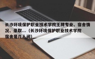 长沙环境保护职业技术学院王牌专业、宿舍情况、录取...（长沙环境保护职业技术学院宿舍是几人间）