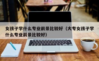 女孩子学什么专业前景比较好（大专女孩子学什么专业前景比较好）