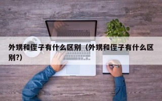 外甥和侄子有什么区别（外甥和侄子有什么区别?）