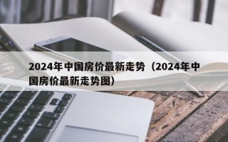 2024年中国房价最新走势（2024年中国房价最新走势图）