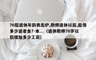 70后退休年龄表出炉,教师退休以后,能领多少退老金?-本...（退休教师70岁以后增加多少工资）