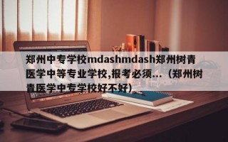 郑州中专学校mdashmdash郑州树青医学中等专业学校,报考必须...（郑州树青医学中专学校好不好）