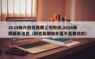 2024换代别克英朗上市时间,2024英朗最新消息（别克英朗明年是不是要改款）